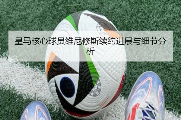 皇马核心球员维尼修斯续约进展与细节分析